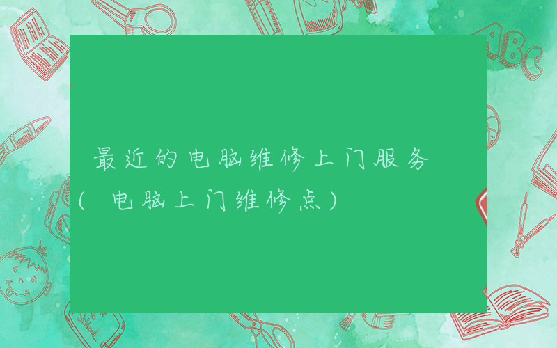 最近的电脑维修上门服务 (电脑上门维修点)